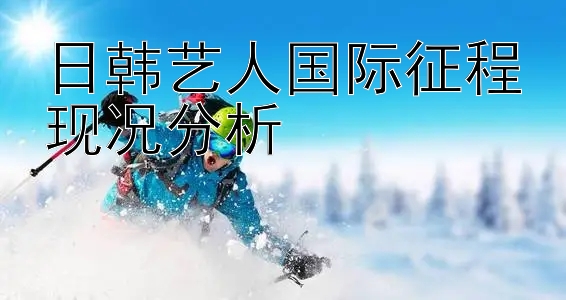 日韩艺人国际征程现况分析