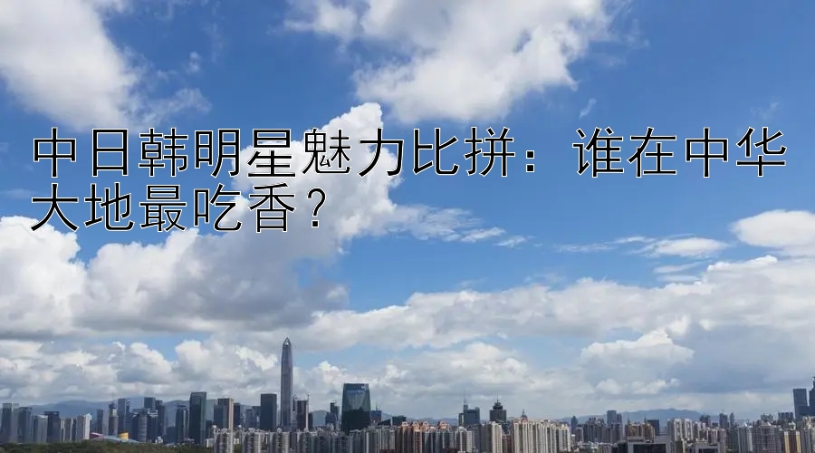 中日韩明星魅力比拼：谁在中华大地最吃香？