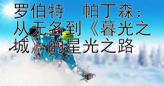 罗伯特・帕丁森：从无名到《暮光之城》的星光之路