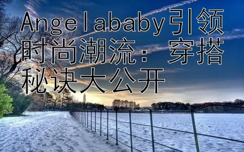 Angelababy引领时尚潮流：穿搭秘诀大公开