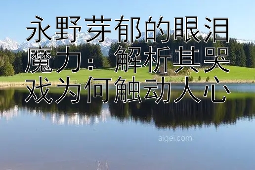 永野芽郁的眼泪魔力：解析其哭戏为何触动人心