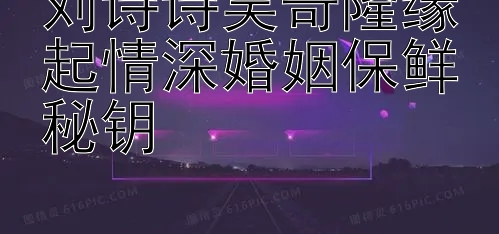 刘诗诗吴奇隆缘起情深婚姻保鲜秘钥