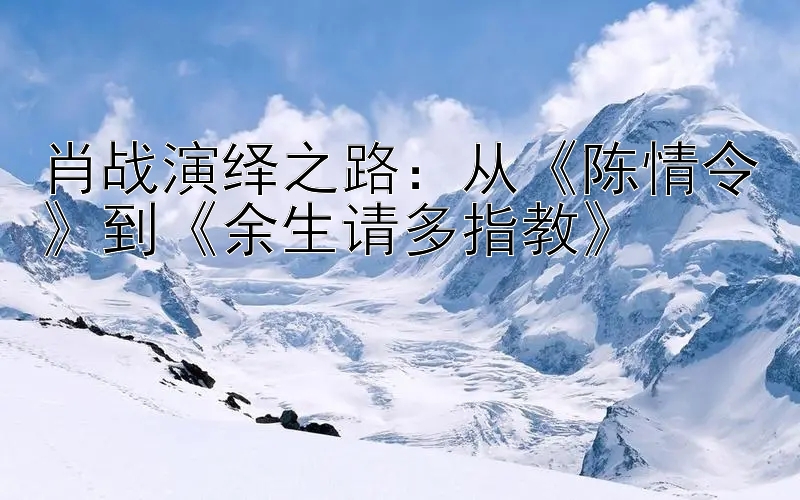 肖战演绎之路：从《陈情令》到《余生请多指教》