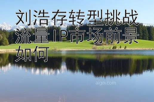 刘浩存转型挑战流量IP市场前景如何