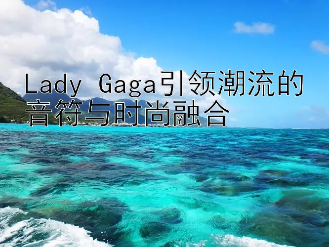 Lady Gaga引领潮流的音符与时尚融合