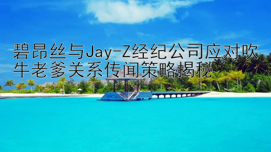 碧昂丝与Jay-Z经纪公司应对吹牛老爹关系传闻策略揭秘