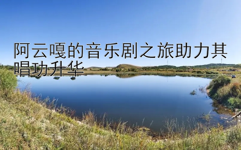 阿云嘎的音乐剧之旅助力其唱功升华