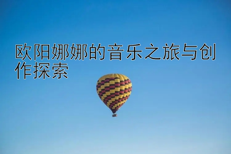 欧阳娜娜的音乐之旅与创作探索