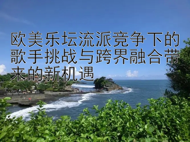 欧美乐坛流派竞争下的歌手挑战与跨界融合带来的新机遇