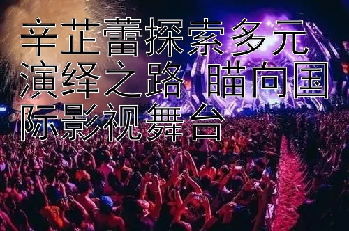 辛芷蕾探索多元演绎之路 瞄向国际影视舞台