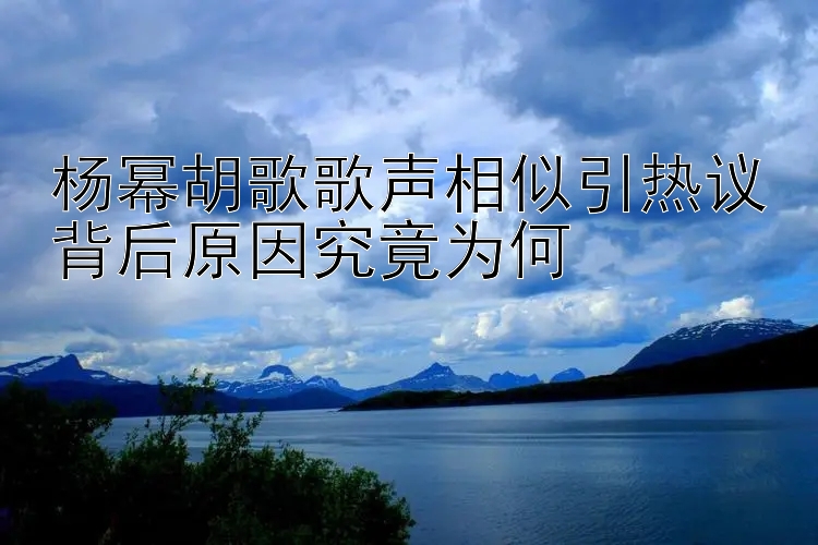 杨幂胡歌歌声相似引热议背后原因究竟为何