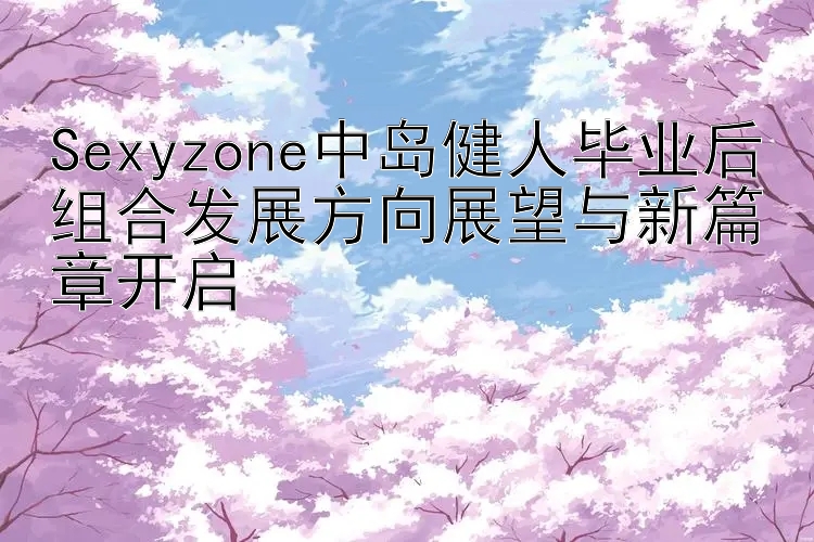 Sexyzone中岛健人毕业后组合发展方向展望与新篇章开启