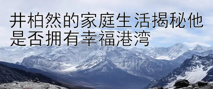 井柏然的家庭生活揭秘他是否拥有幸福港湾