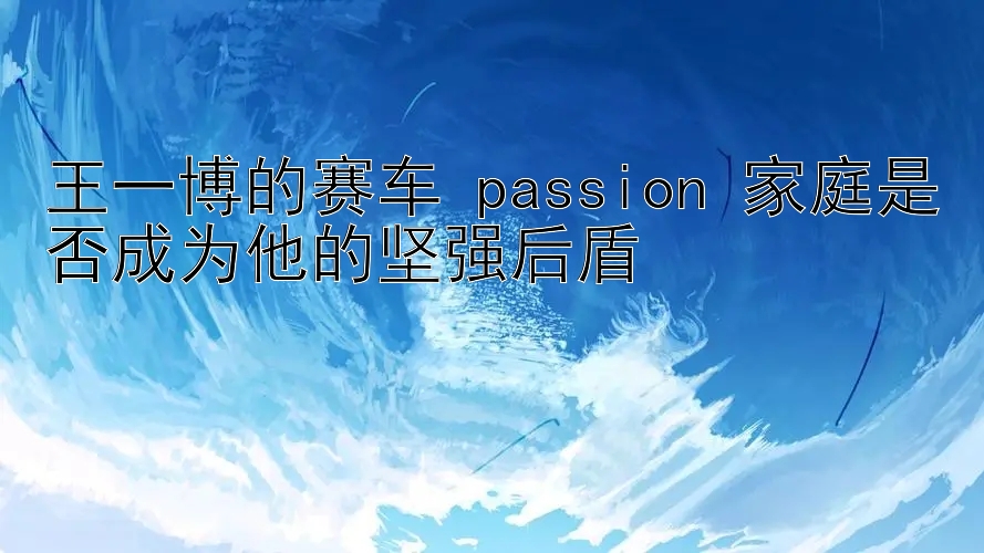 王一博的赛车 passion 家庭是否成为他的坚强后盾