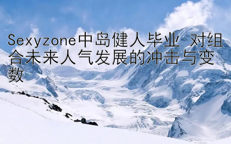 Sexyzone中岛健人毕业 对组合未来人气发展的冲击与变数