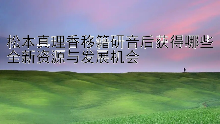 松本真理香移籍研音后获得哪些全新资源与发展机会