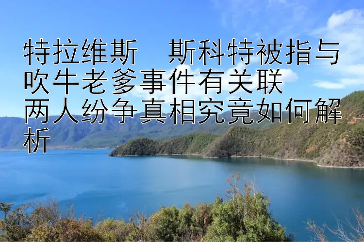 特拉维斯・斯科特被指与吹牛老爹事件有关联  
两人纷争真相究竟如何解析