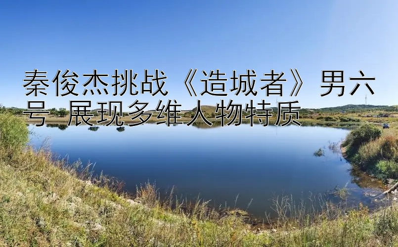 秦俊杰挑战《造城者》男六号 展现多维人物特质