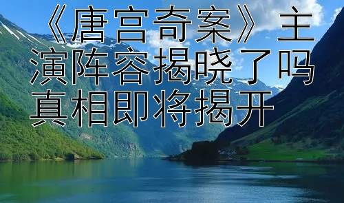 《唐宫奇案》主演阵容揭晓了吗真相即将揭开