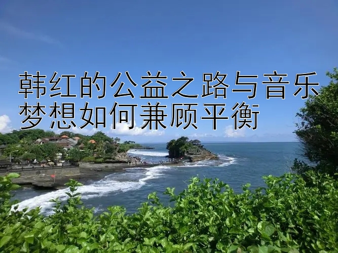 韩红的公益之路与音乐梦想如何兼顾平衡