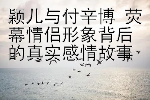 颖儿与付辛博 荧幕情侣形象背后的真实感情故事