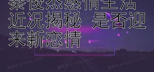 秦俊杰感情生活近况揭秘 是否迎来新恋情