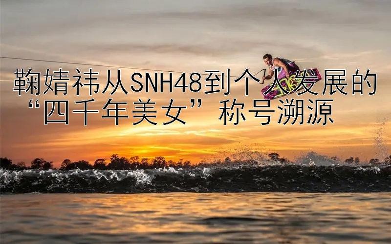 鞠婧祎从SNH48到个人发展的“四千年美女”称号溯源