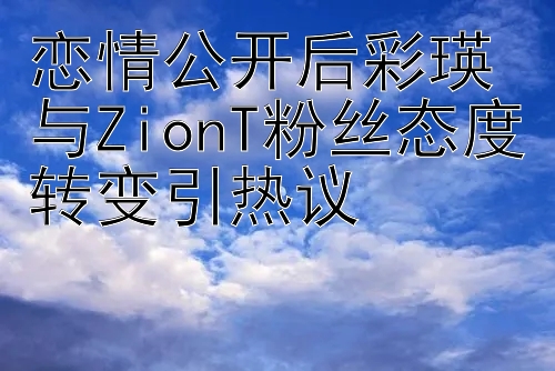 恋情公开后彩瑛与ZionT粉丝态度转变引热议