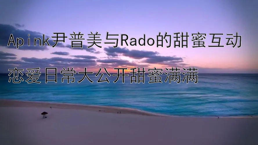 Apink尹普美与Rado的甜蜜互动  
恋爱日常大公开甜蜜满满