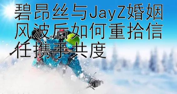 碧昂丝与JayZ婚姻风波后如何重拾信任携手共度