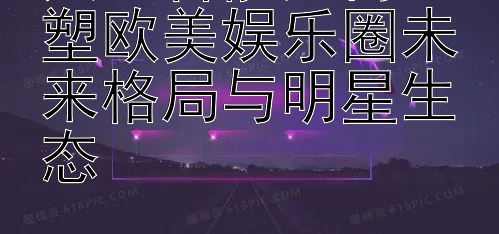 人工智能如何重塑欧美娱乐圈未来格局与明星生态