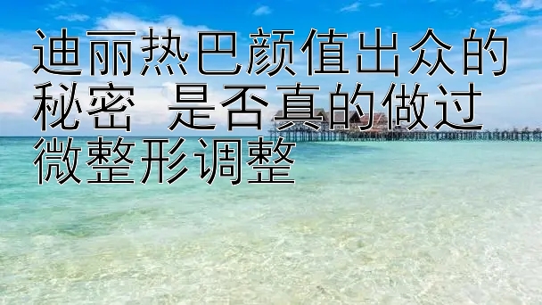 迪丽热巴颜值出众的秘密 是否真的做过微整形调整